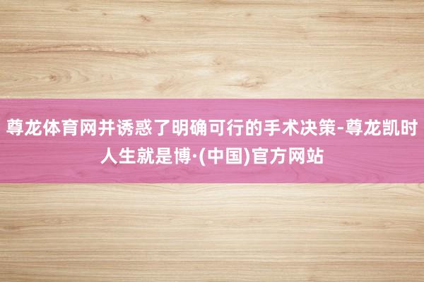 尊龙体育网并诱惑了明确可行的手术决策-尊龙凯时人生就是博·(中国)官方网站