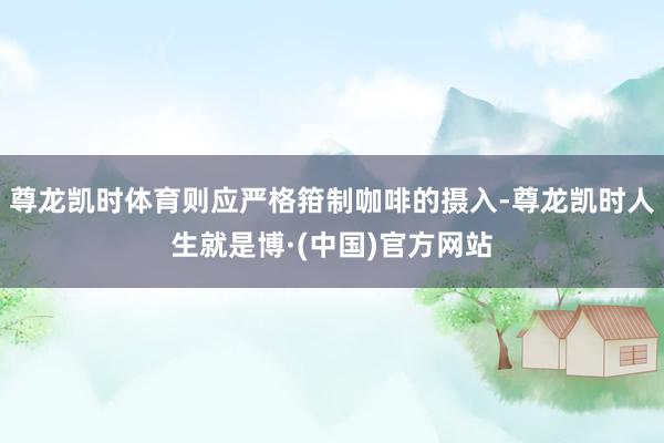 尊龙凯时体育则应严格箝制咖啡的摄入-尊龙凯时人生就是博·(中国)官方网站