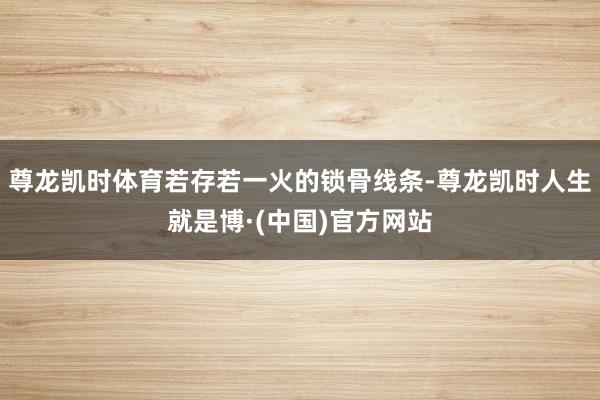 尊龙凯时体育若存若一火的锁骨线条-尊龙凯时人生就是博·(中国)官方网站