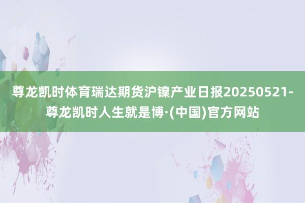尊龙凯时体育瑞达期货沪镍产业日报20250521-尊龙凯时人生就是博·(中国)官方网站
