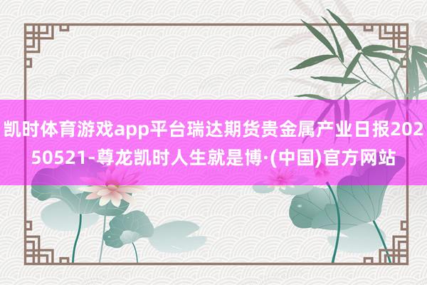 凯时体育游戏app平台瑞达期货贵金属产业日报20250521-尊龙凯时人生就是博·(中国)官方网站