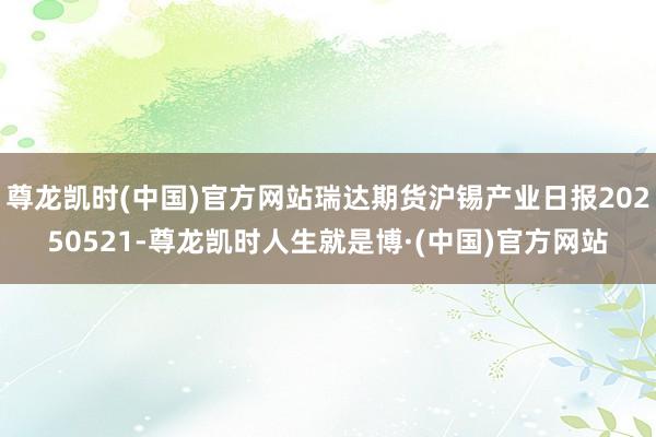 尊龙凯时(中国)官方网站瑞达期货沪锡产业日报20250521-尊龙凯时人生就是博·(中国)官方网站