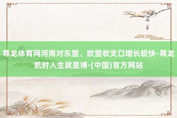 尊龙体育网河南对东盟、欧盟收支口增长较快-尊龙凯时人生就是博·(中国)官方网站
