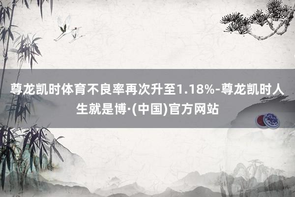尊龙凯时体育不良率再次升至1.18%-尊龙凯时人生就是博·(中国)官方网站