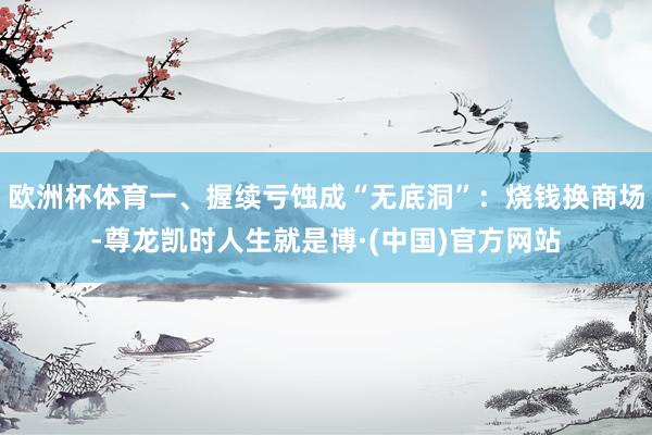 欧洲杯体育一、握续亏蚀成“无底洞”：烧钱换商场-尊龙凯时人生就是博·(中国)官方网站