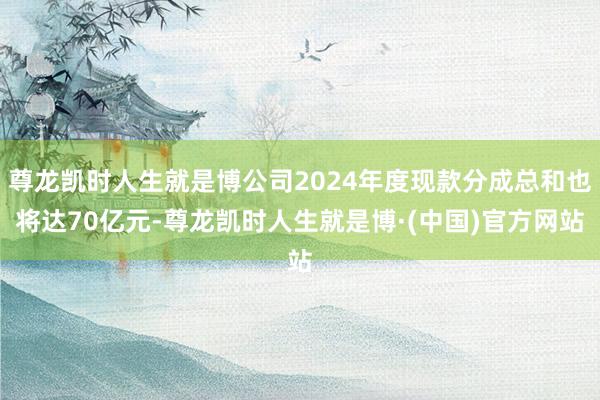 尊龙凯时人生就是博公司2024年度现款分成总和也将达70亿元-尊龙凯时人生就是博·(中国)官方网站
