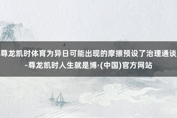 尊龙凯时体育为异日可能出现的摩擦预设了治理通谈-尊龙凯时人生就是博·(中国)官方网站