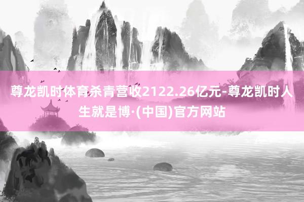 尊龙凯时体育杀青营收2122.26亿元-尊龙凯时人生就是博·(中国)官方网站