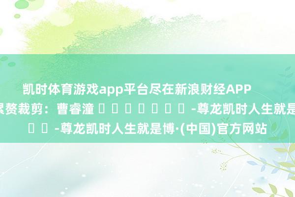 凯时体育游戏app平台尽在新浪财经APP 累赘裁剪:曹睿潼 -尊龙凯时人生就是博·(中国)官方网站