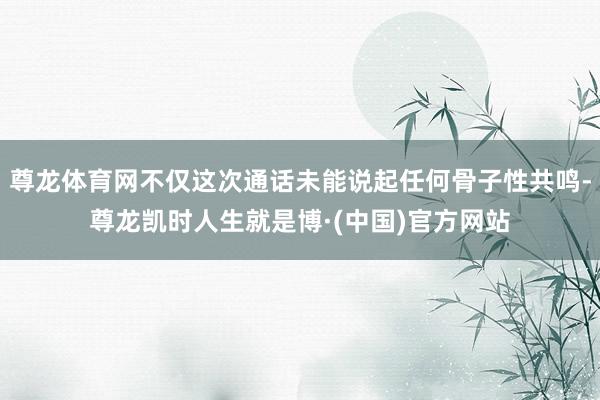 尊龙体育网不仅这次通话未能说起任何骨子性共鸣-尊龙凯时人生就是博·(中国)官方网站