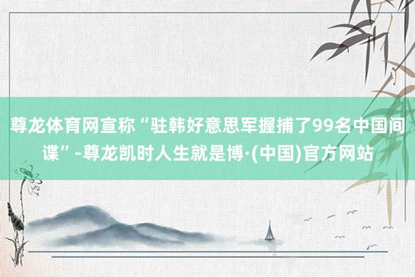 尊龙体育网宣称“驻韩好意思军握捕了99名中国间谍”-尊龙凯时人生就是博·(中国)官方网站