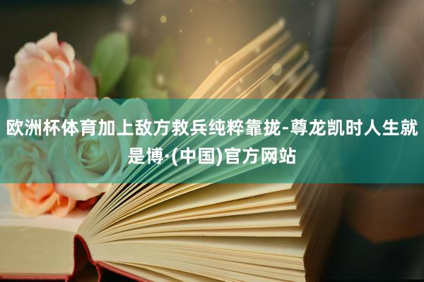欧洲杯体育加上敌方救兵纯粹靠拢-尊龙凯时人生就是博·(中国)官方网站