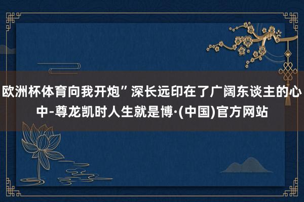 欧洲杯体育向我开炮”深长远印在了广阔东谈主的心中-尊龙凯时人生就是博·(中国)官方网站