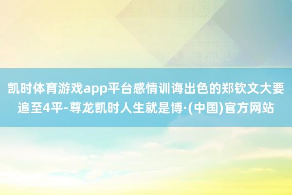 凯时体育游戏app平台感情训诲出色的郑钦文大要追至4平-尊龙凯时人生就是博·(中国)官方网站