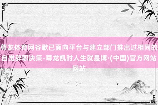 尊龙体育网谷歌已面向平台与建立部门推出过相同的自觉辞职决策-尊龙凯时人生就是博·(中国)官方网站