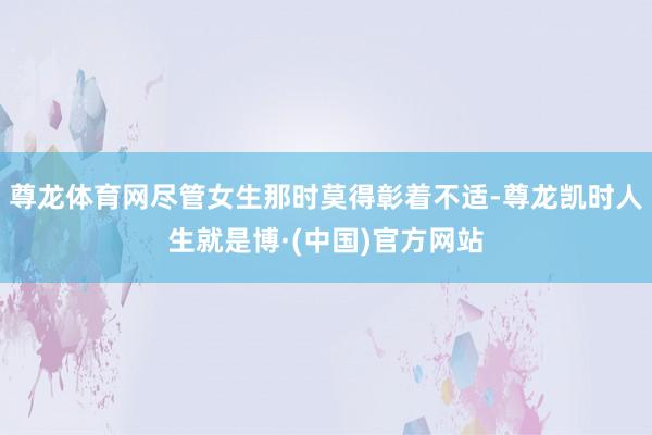 尊龙体育网尽管女生那时莫得彰着不适-尊龙凯时人生就是博·(中国)官方网站